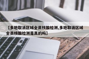 【多地取消区域全员核酸检测,多地取消区域全员核酸检测是真的吗】