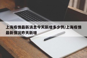 上海疫情最新消息今天新增多少例/上海疫情最新情况昨天新增