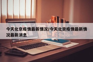 今天北京疫情最新情况/今天北京疫情最新情况最新消息