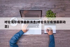 呼伦贝尔疫情最新消息(呼伦贝尔疫情最新动态)