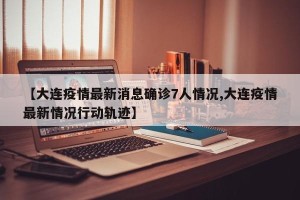 【大连疫情最新消息确诊7人情况,大连疫情最新情况行动轨迹】
