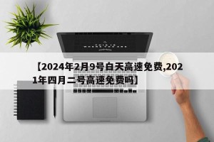 【2024年2月9号白天高速免费,2021年四月二号高速免费吗】