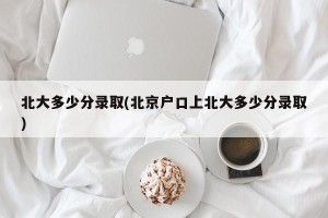 北大多少分录取(北京户口上北大多少分录取)