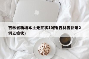 吉林省新增本土无症状10例(吉林省新增2例无症状)