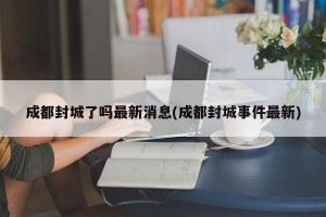 成都封城了吗最新消息(成都封城事件最新)