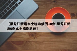 【黑龙江新增本土确诊病例10例,黑龙江新增5例本土病例轨迹】