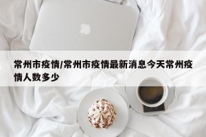 常州市疫情/常州市疫情最新消息今天常州疫情人数多少