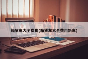 箱货车大全费用(箱货车大全费用新车)