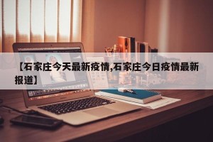 【石家庄今天最新疫情,石家庄今日疫情最新报道】