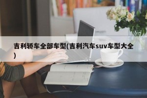 吉利轿车全部车型(吉利汽车suv车型大全)