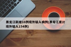 黑龙江新增16例境外输入病例(黑龙江累计境外输入154例)