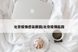 北京疫情感染原因/北京疫情起因
