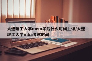 大连理工大学mem考后什么时候上课/大连理工大学mba考试时间