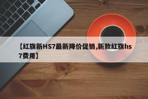 【红旗新HS7最新降价促销,新款红旗hs 7费用】
