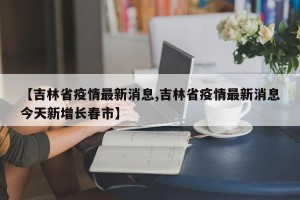【吉林省疫情最新消息,吉林省疫情最新消息今天新增长春市】