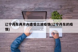 辽宁丹东两月内遭受三波疫情(辽宁丹东的疫情)
