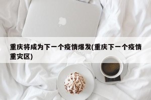 重庆将成为下一个疫情爆发(重庆下一个疫情重灾区)