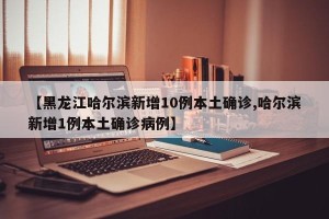 【黑龙江哈尔滨新增10例本土确诊,哈尔滨新增1例本土确诊病例】
