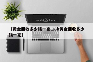 【黄金回收多少钱一克,18k黄金回收多少钱一克】