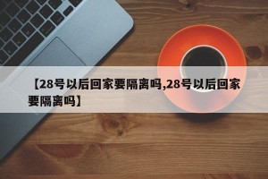 【28号以后回家要隔离吗,28号以后回家要隔离吗】