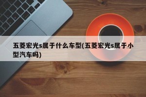 五菱宏光s属于什么车型(五菱宏光s属于小型汽车吗)